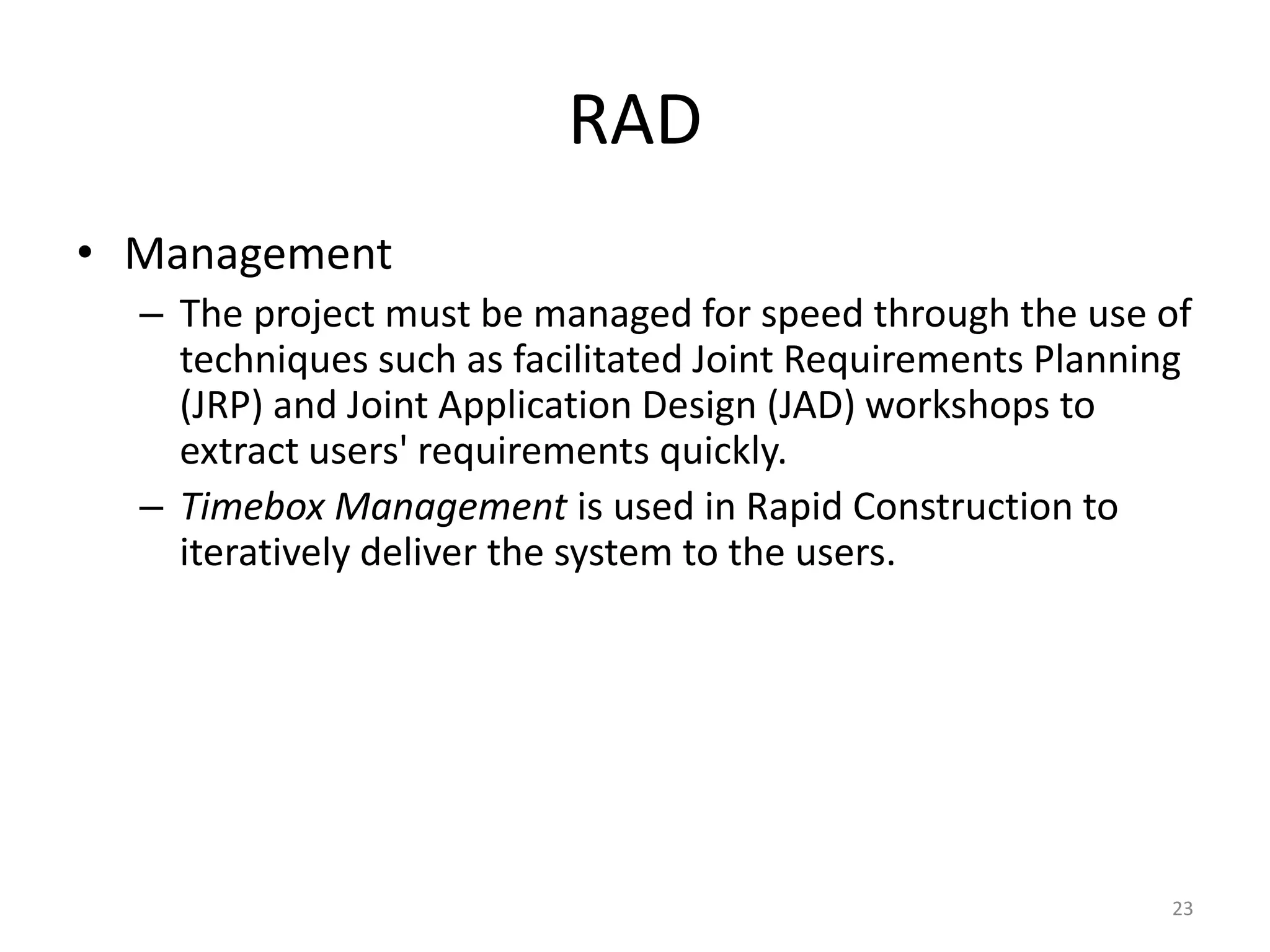 23
RAD
• Management
– The project must be managed for speed through the use of
techniques such as facilitated Joint Requirements Planning
(JRP) and Joint Application Design (JAD) workshops to
extract users' requirements quickly.
– Timebox Management is used in Rapid Construction to
iteratively deliver the system to the users.
 