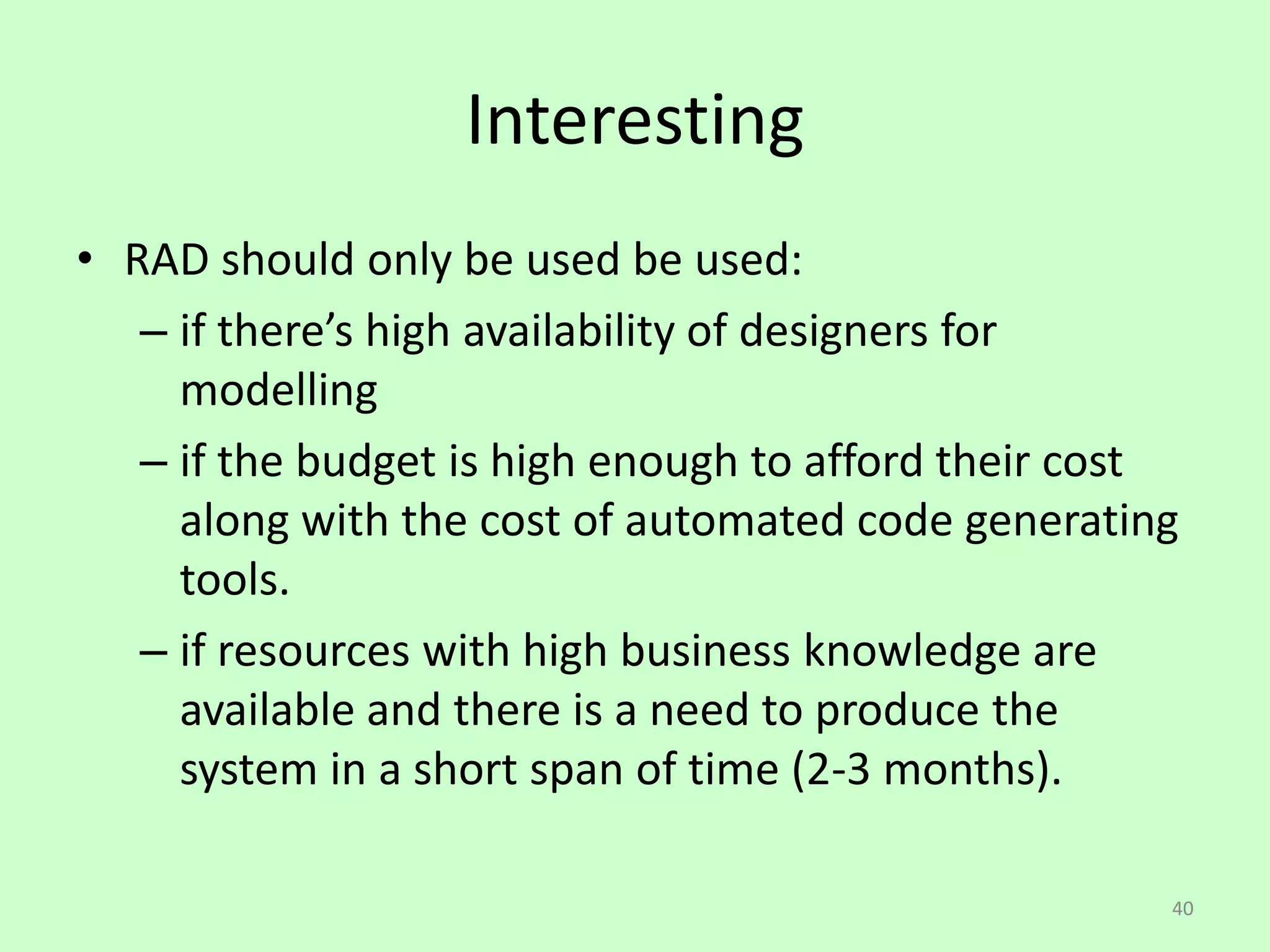 40
Interesting
• RAD should only be used be used:
– if there’s high availability of designers for
modelling
– if the budget is high enough to afford their cost
along with the cost of automated code generating
tools.
– if resources with high business knowledge are
available and there is a need to produce the
system in a short span of time (2-3 months).
 