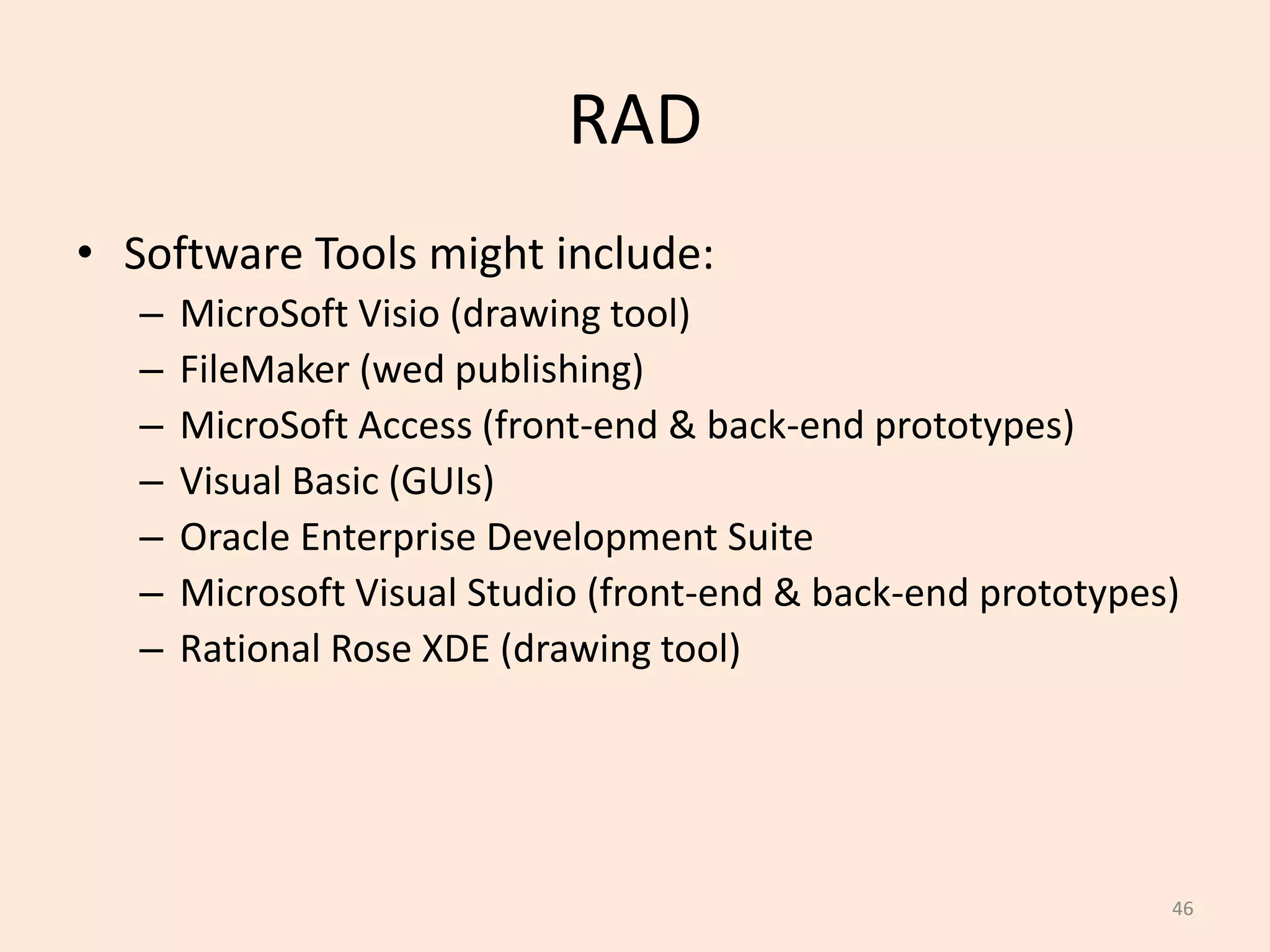 46
RAD
• Software Tools might include:
– MicroSoft Visio (drawing tool)
– FileMaker (wed publishing)
– MicroSoft Access (front-end & back-end prototypes)
– Visual Basic (GUIs)
– Oracle Enterprise Development Suite
– Microsoft Visual Studio (front-end & back-end prototypes)
– Rational Rose XDE (drawing tool)
 