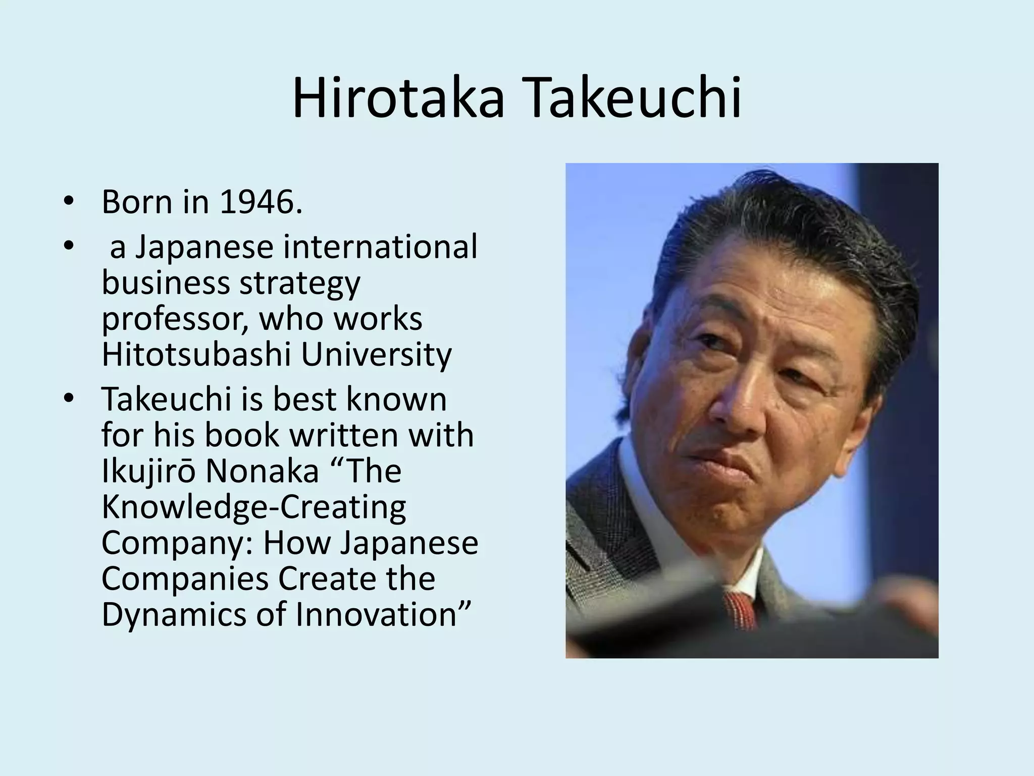 Hirotaka Takeuchi
• Born in 1946.
• a Japanese international
business strategy
professor, who works
Hitotsubashi University
• Takeuchi is best known
for his book written with
Ikujirō Nonaka “The
Knowledge-Creating
Company: How Japanese
Companies Create the
Dynamics of Innovation”
 