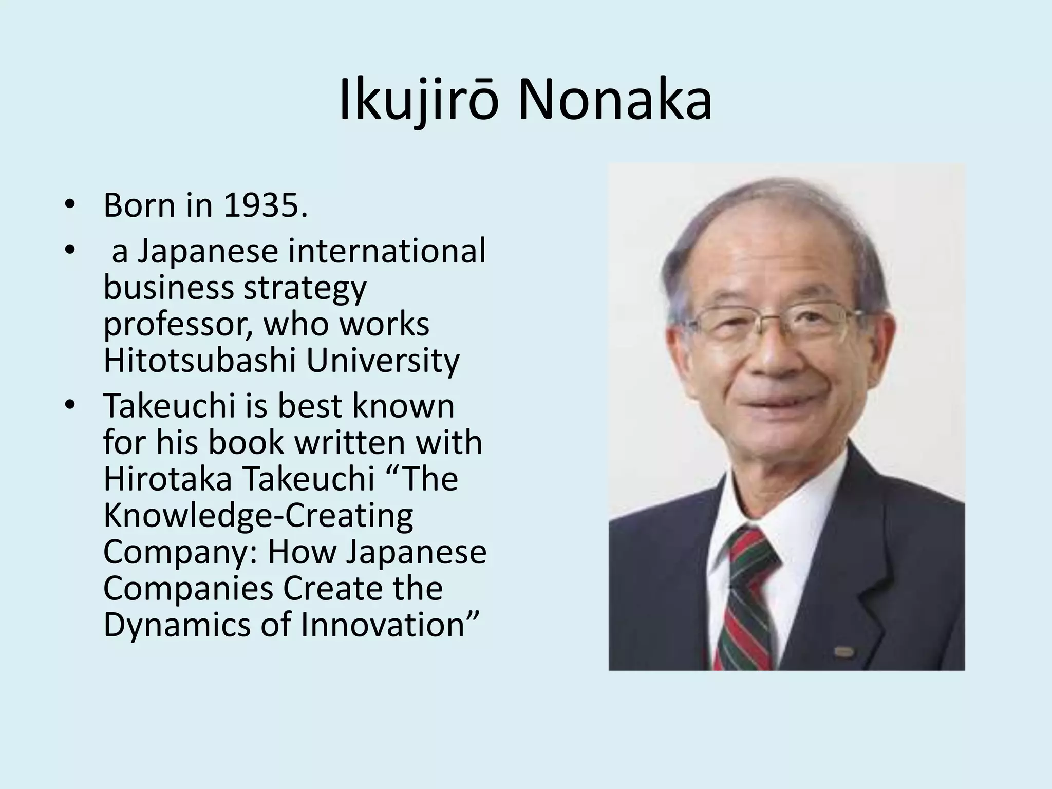 Ikujirō Nonaka
• Born in 1935.
• a Japanese international
business strategy
professor, who works
Hitotsubashi University
• Takeuchi is best known
for his book written with
Hirotaka Takeuchi “The
Knowledge-Creating
Company: How Japanese
Companies Create the
Dynamics of Innovation”
 