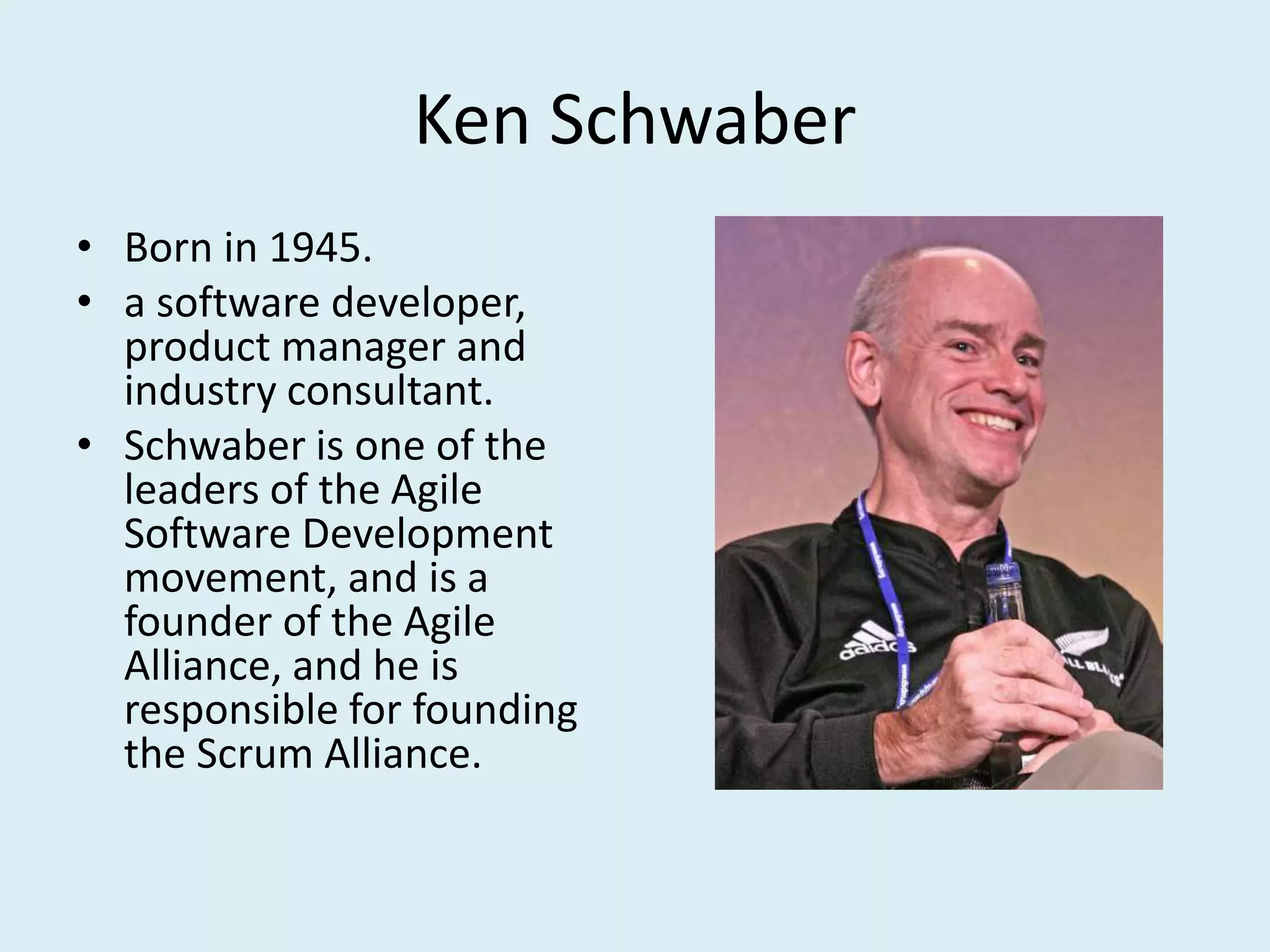 Ken Schwaber
• Born in 1945.
• a software developer,
product manager and
industry consultant.
• Schwaber is one of the
leaders of the Agile
Software Development
movement, and is a
founder of the Agile
Alliance, and he is
responsible for founding
the Scrum Alliance.
 