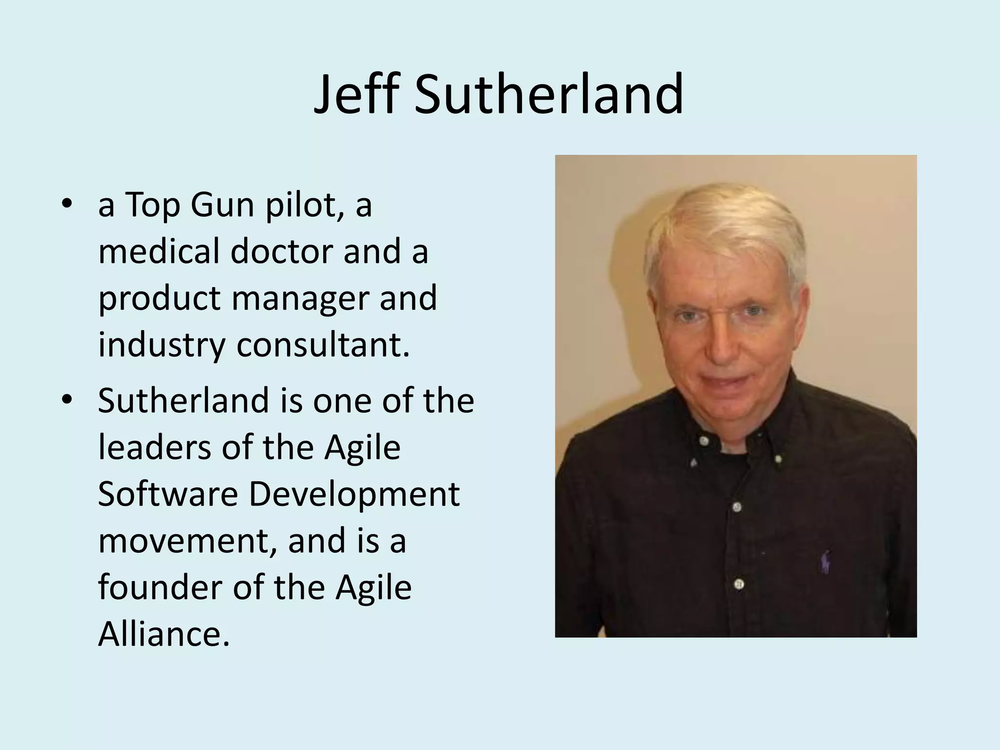 Jeff Sutherland
• a Top Gun pilot, a
medical doctor and a
product manager and
industry consultant.
• Sutherland is one of the
leaders of the Agile
Software Development
movement, and is a
founder of the Agile
Alliance.
 