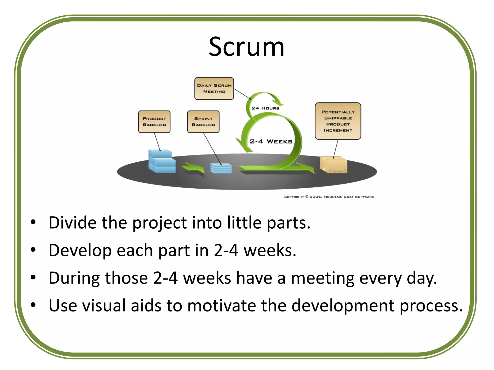 Scrum
• Divide the project into little parts.
• Develop each part in 2-4 weeks.
• During those 2-4 weeks have a meeting every day.
• Use visual aids to motivate the development process.
 