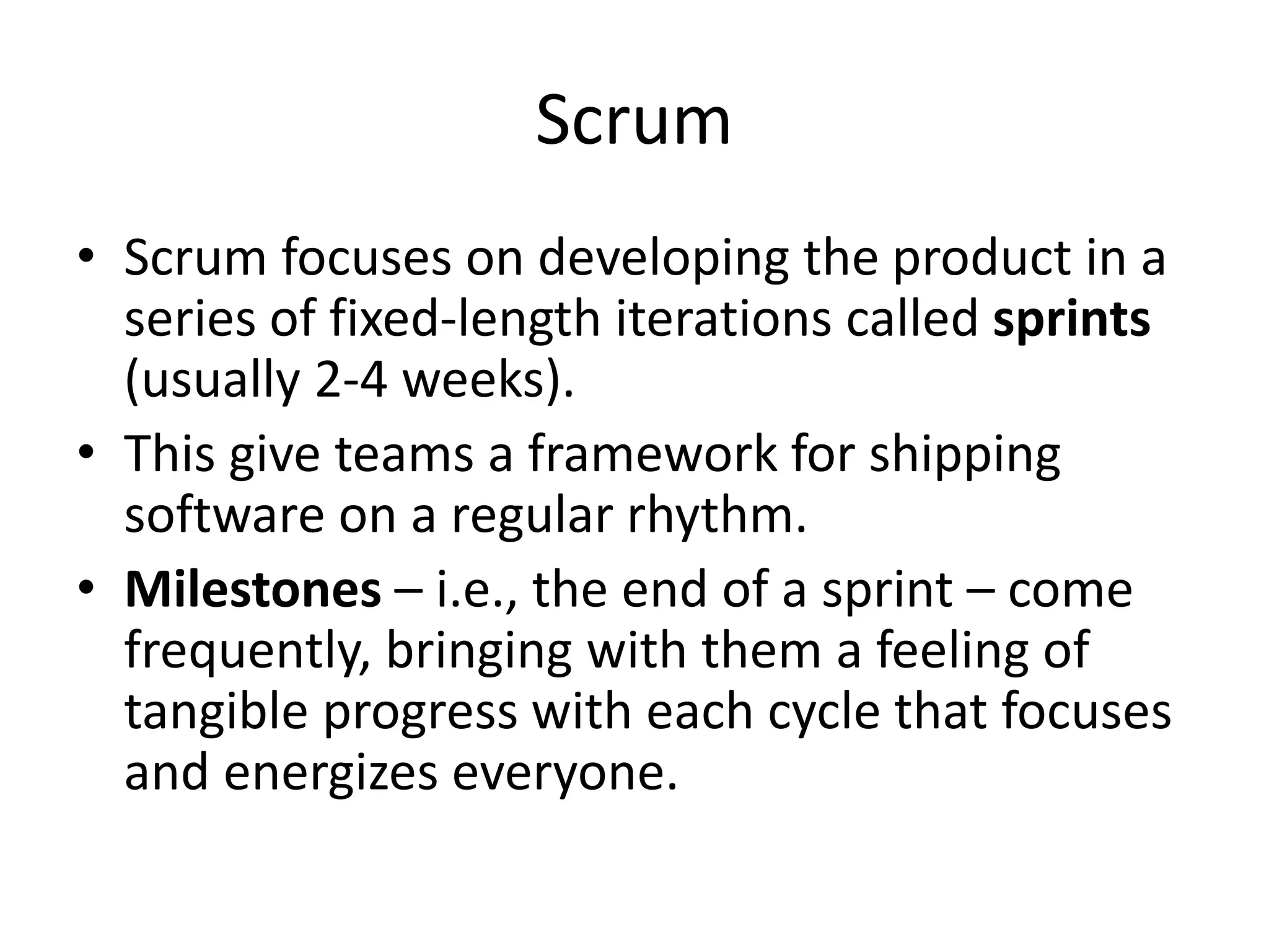 Scrum
• Scrum focuses on developing the product in a
series of fixed-length iterations called sprints
(usually 2-4 weeks).
• This give teams a framework for shipping
software on a regular rhythm.
• Milestones – i.e., the end of a sprint – come
frequently, bringing with them a feeling of
tangible progress with each cycle that focuses
and energizes everyone.
 