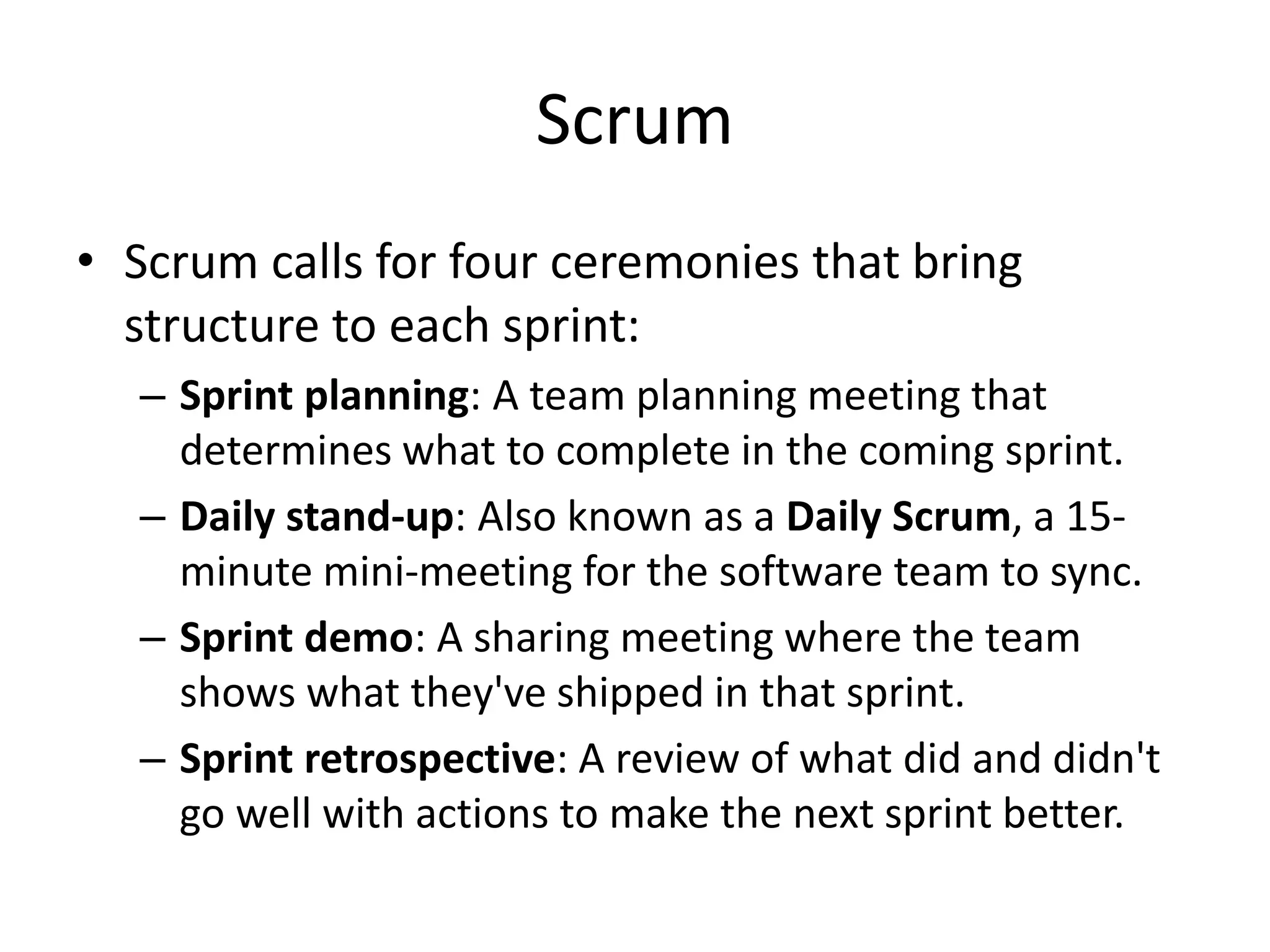 Scrum
• Scrum calls for four ceremonies that bring
structure to each sprint:
– Sprint planning: A team planning meeting that
determines what to complete in the coming sprint.
– Daily stand-up: Also known as a Daily Scrum, a 15-
minute mini-meeting for the software team to sync.
– Sprint demo: A sharing meeting where the team
shows what they've shipped in that sprint.
– Sprint retrospective: A review of what did and didn't
go well with actions to make the next sprint better.
 