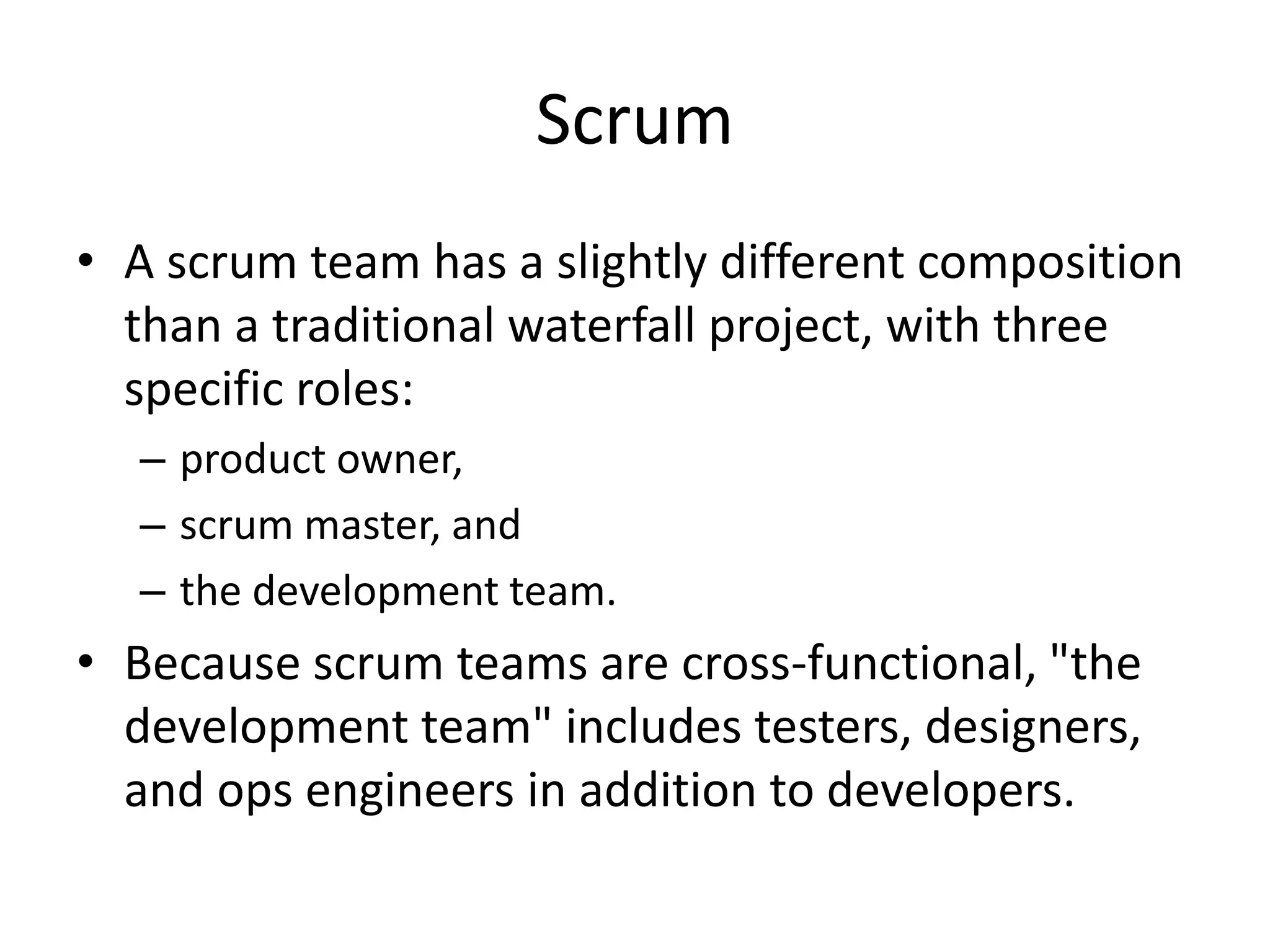 Scrum
• A scrum team has a slightly different composition
than a traditional waterfall project, with three
specific roles:
– product owner,
– scrum master, and
– the development team.
• Because scrum teams are cross-functional, "the
development team" includes testers, designers,
and ops engineers in addition to developers.
 