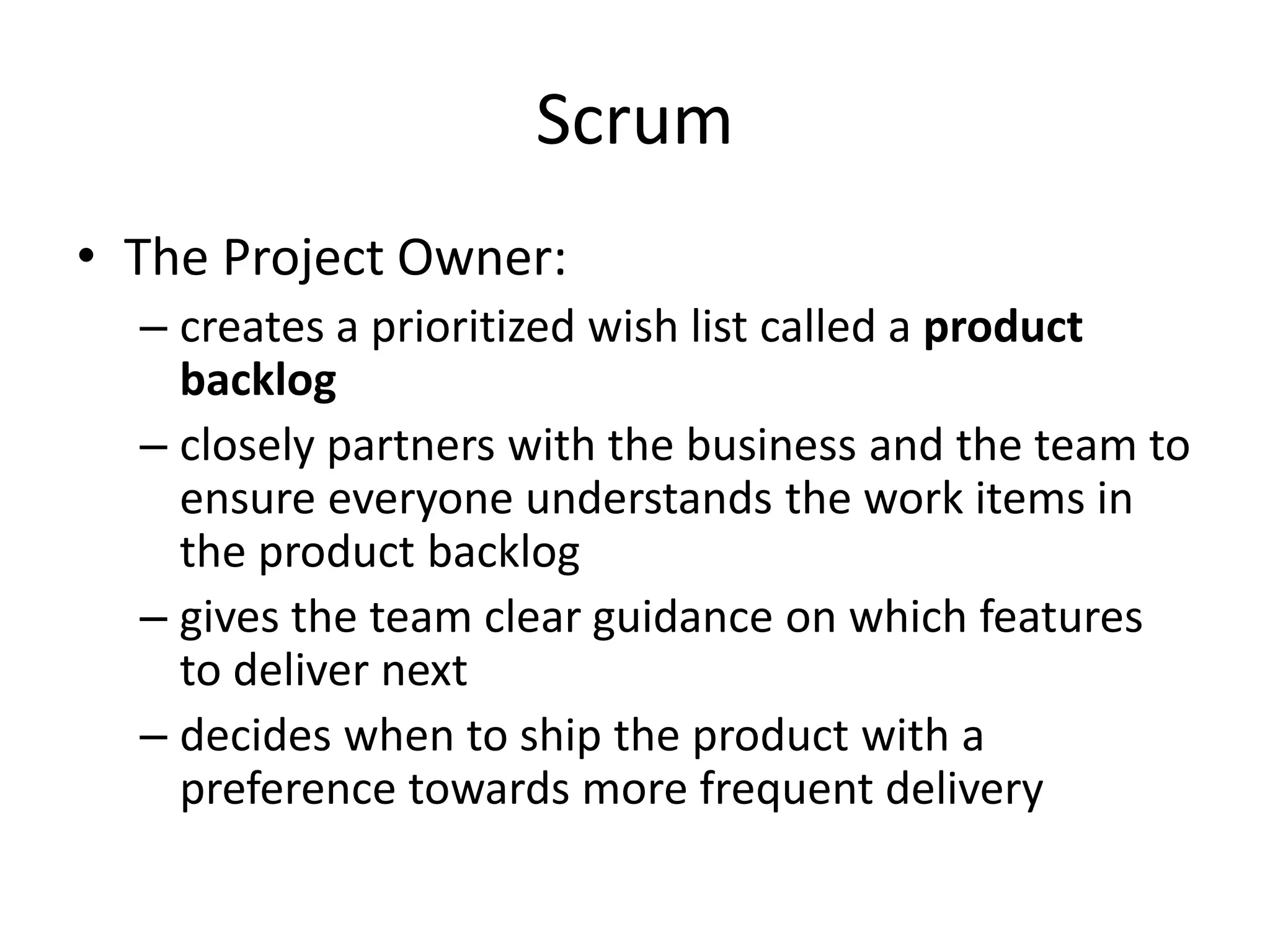 Scrum
• The Project Owner:
– creates a prioritized wish list called a product
backlog
– closely partners with the business and the team to
ensure everyone understands the work items in
the product backlog
– gives the team clear guidance on which features
to deliver next
– decides when to ship the product with a
preference towards more frequent delivery
 