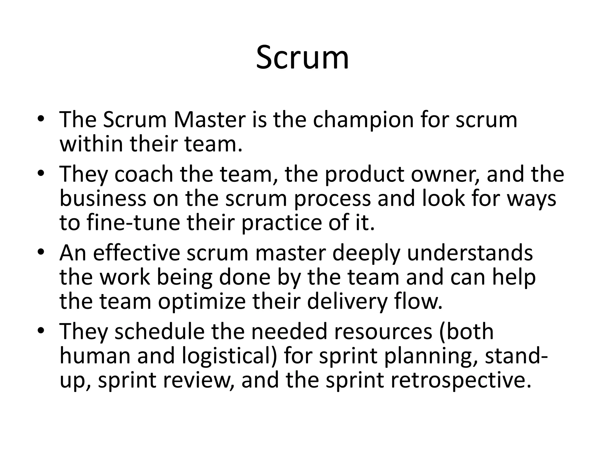 Scrum
• The Scrum Master is the champion for scrum
within their team.
• They coach the team, the product owner, and the
business on the scrum process and look for ways
to fine-tune their practice of it.
• An effective scrum master deeply understands
the work being done by the team and can help
the team optimize their delivery flow.
• They schedule the needed resources (both
human and logistical) for sprint planning, stand-
up, sprint review, and the sprint retrospective.
 