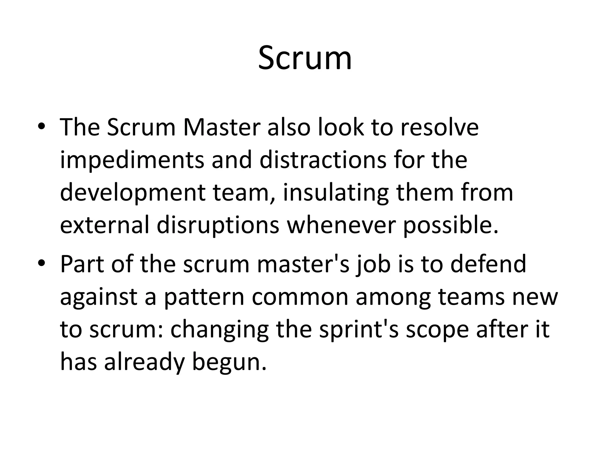 Scrum
• The Scrum Master also look to resolve
impediments and distractions for the
development team, insulating them from
external disruptions whenever possible.
• Part of the scrum master's job is to defend
against a pattern common among teams new
to scrum: changing the sprint's scope after it
has already begun.
 