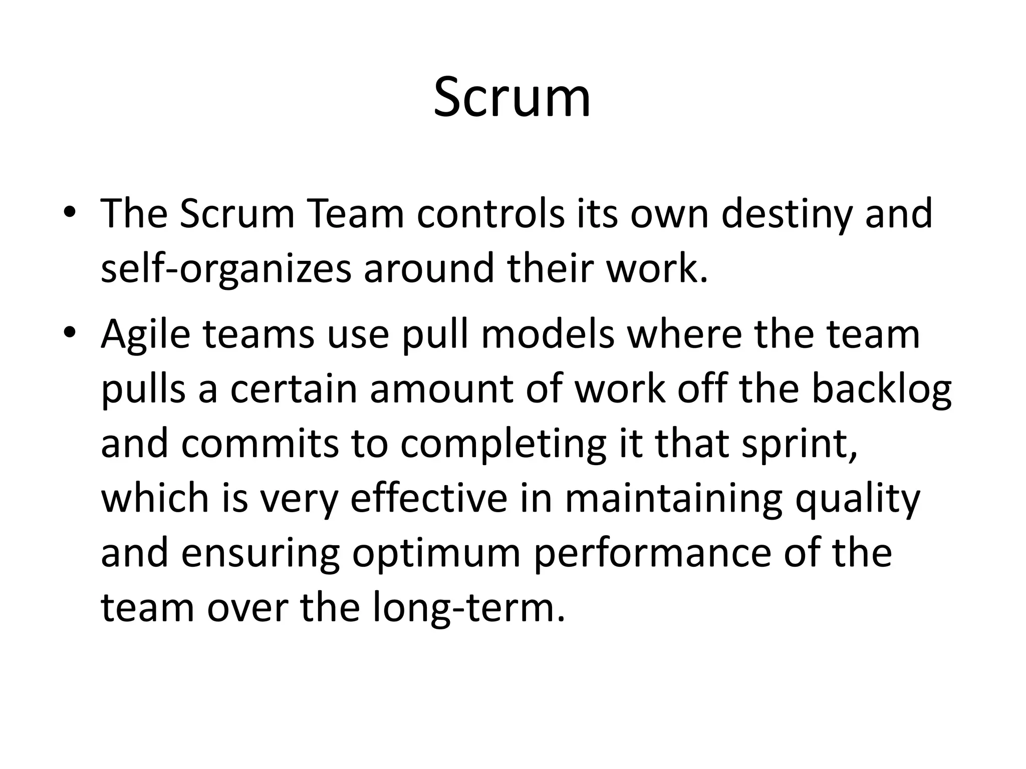 Scrum
• The Scrum Team controls its own destiny and
self-organizes around their work.
• Agile teams use pull models where the team
pulls a certain amount of work off the backlog
and commits to completing it that sprint,
which is very effective in maintaining quality
and ensuring optimum performance of the
team over the long-term.
 