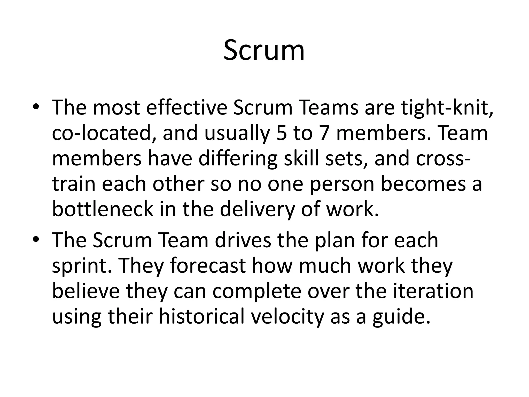 Scrum
• The most effective Scrum Teams are tight-knit,
co-located, and usually 5 to 7 members. Team
members have differing skill sets, and cross-
train each other so no one person becomes a
bottleneck in the delivery of work.
• The Scrum Team drives the plan for each
sprint. They forecast how much work they
believe they can complete over the iteration
using their historical velocity as a guide.
 