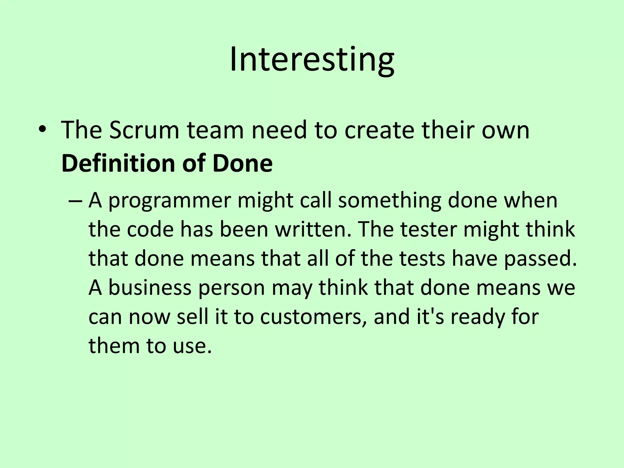 Interesting
• The Scrum team need to create their own
Definition of Done
– A programmer might call something done when
the code has been written. The tester might think
that done means that all of the tests have passed.
A business person may think that done means we
can now sell it to customers, and it's ready for
them to use.
 