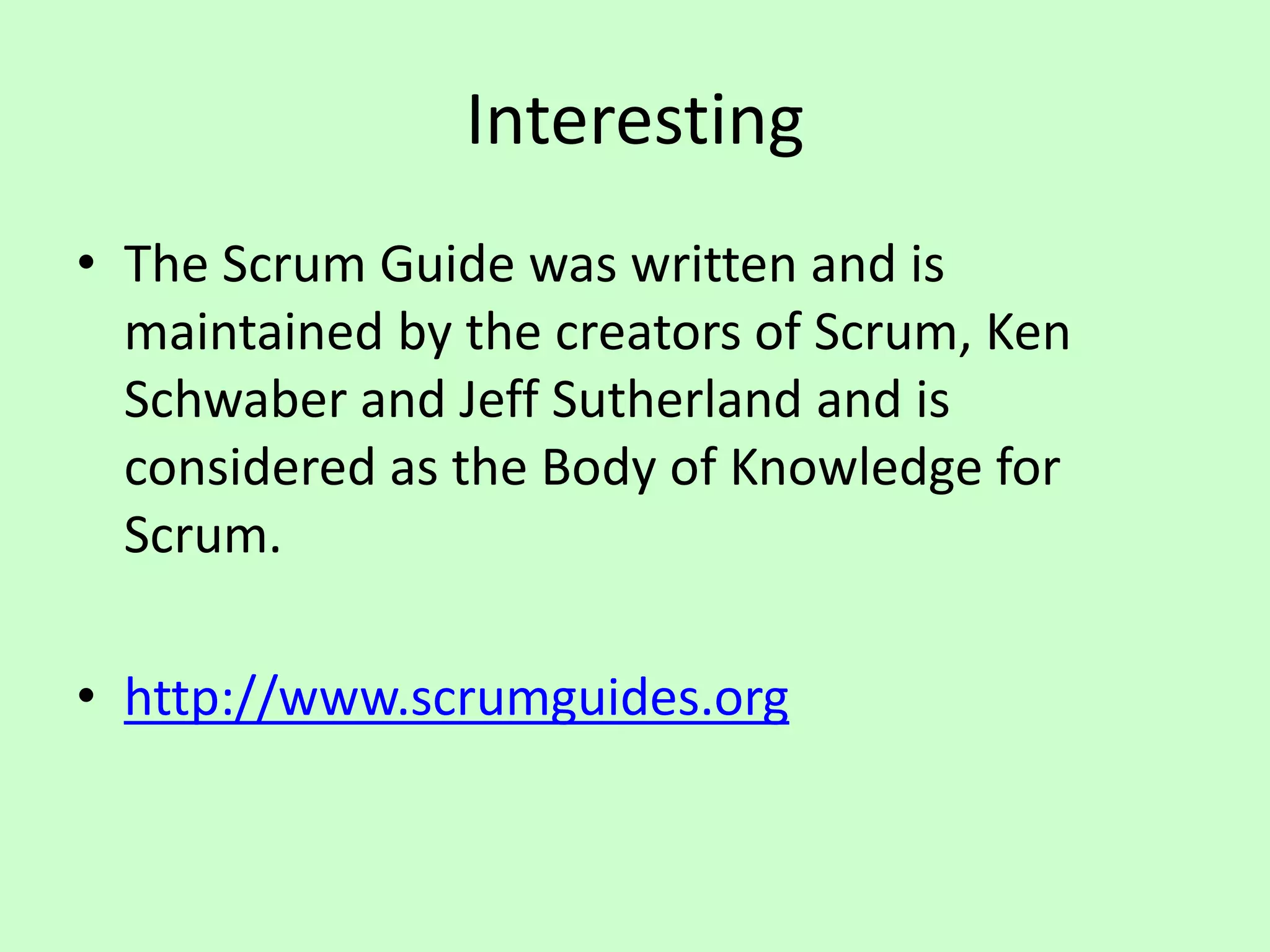 Interesting
• The Scrum Guide was written and is
maintained by the creators of Scrum, Ken
Schwaber and Jeff Sutherland and is
considered as the Body of Knowledge for
Scrum.
• http://www.scrumguides.org
 