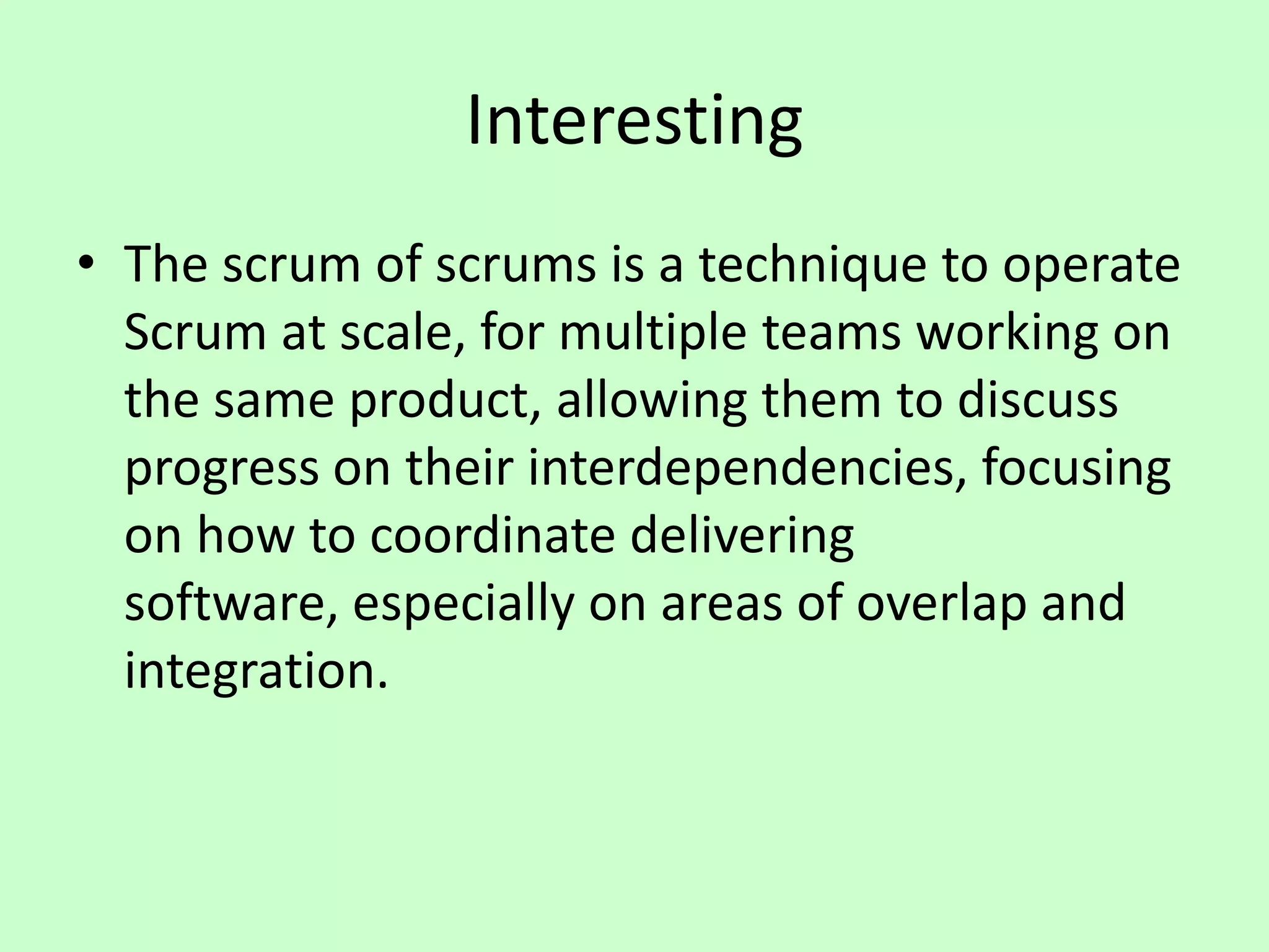 Interesting
• The scrum of scrums is a technique to operate
Scrum at scale, for multiple teams working on
the same product, allowing them to discuss
progress on their interdependencies, focusing
on how to coordinate delivering
software, especially on areas of overlap and
integration.
 