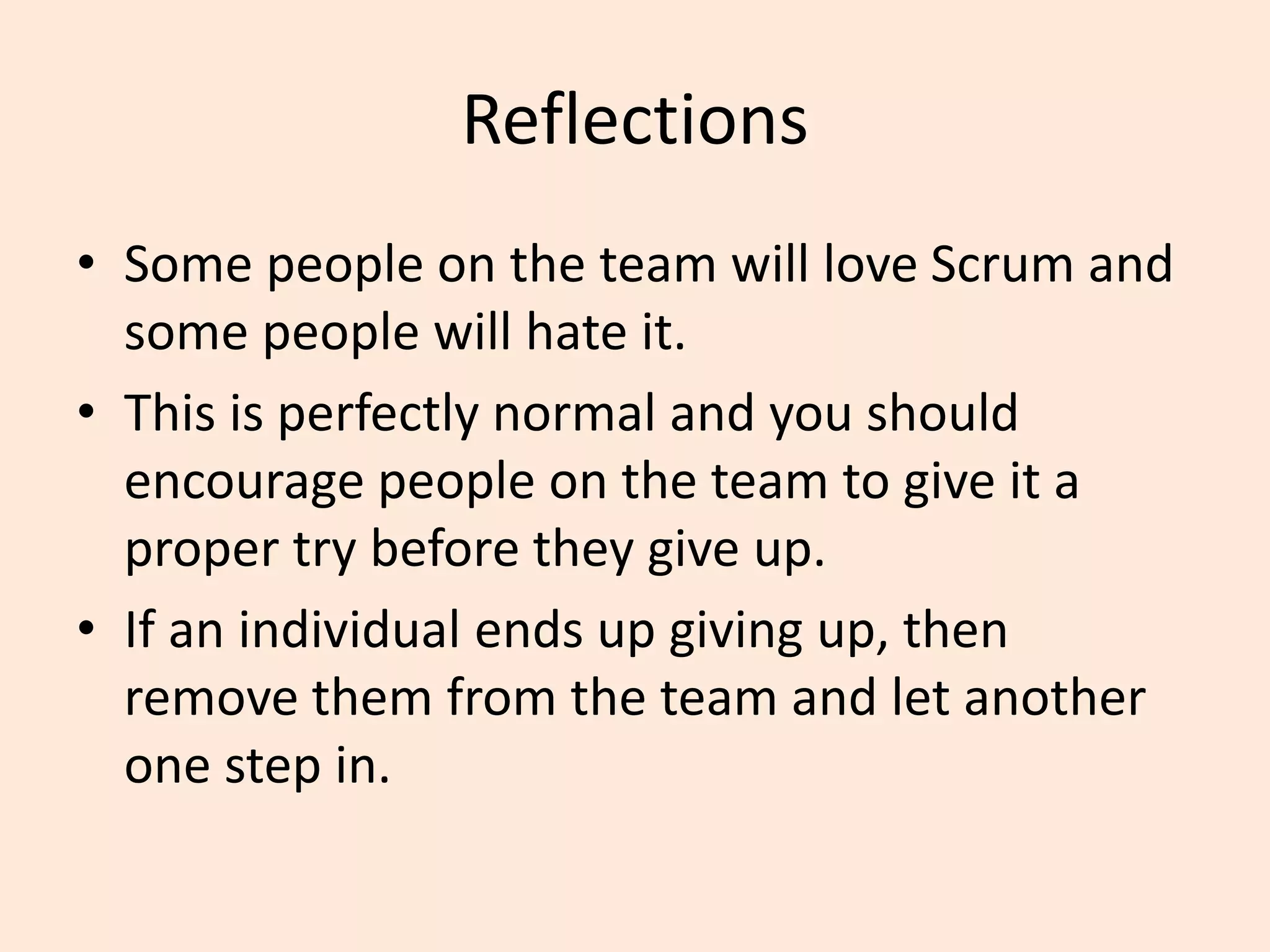 Reflections
• Some people on the team will love Scrum and
some people will hate it.
• This is perfectly normal and you should
encourage people on the team to give it a
proper try before they give up.
• If an individual ends up giving up, then
remove them from the team and let another
one step in.
 