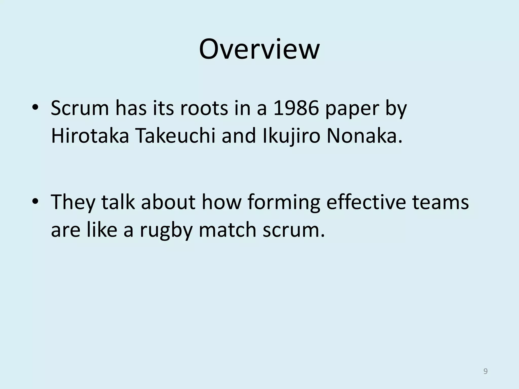 Overview
• Scrum has its roots in a 1986 paper by
Hirotaka Takeuchi and Ikujiro Nonaka.
• They talk about how forming effective teams
are like a rugby match scrum.
9
 