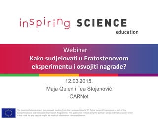 The Inspiring Science project has received funding from the European Union’s ICT Policy Support Programme as part of the
Competitiveness and Innovation Framework Programme. This publication reflects only the author’s views and the European Union
is not liable for any use that might be made of information contained therein.
Webinar
Kako sudjelovati u Eratostenovom
eksperimentu i osvojiti nagrade?
12.03.2015.
Maja Quien i Tea Stojanović
CARNet
 