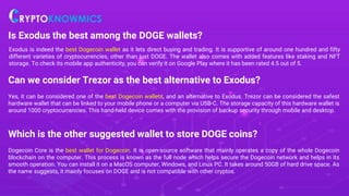 Is Exodus the best among the DOGE wallets?
Exodus is indeed the best Dogecoin wallet as it lets direct buying and trading. It is supportive of around one hundred and fifty
different varieties of cryptocurrencies, other than just DOGE. The wallet also comes with added features like staking and NFT
storage. To check its mobile app authenticity, you can verify it on Google Play where it has been rated 4.5 out of 5.
Can we consider Trezor as the best alternative to Exodus?
Yes, it can be considered one of the best Dogecoin wallets, and an alternative to Exodus. Trezor can be considered the safest
hardware wallet that can be linked to your mobile phone or a computer via USB-C. The storage capacity of this hardware wallet is
around 1000 cryptocurrencies. This hand-held device comes with the provision of backup security through mobile and desktop.
Which is the other suggested wallet to store DOGE coins?
Dogecoin Core is the best wallet for Dogecoin. It is open-source software that mainly operates a copy of the whole Dogecoin
blockchain on the computer. This process is known as the full node which helps secure the Dogecoin network and helps in its
smooth operation. You can install it on a MacOS computer, Windows, and Linux PC. It takes around 50GB of hard drive space. As
the name suggests, it mainly focuses on DOGE and is not compatible with other cryptos.
 