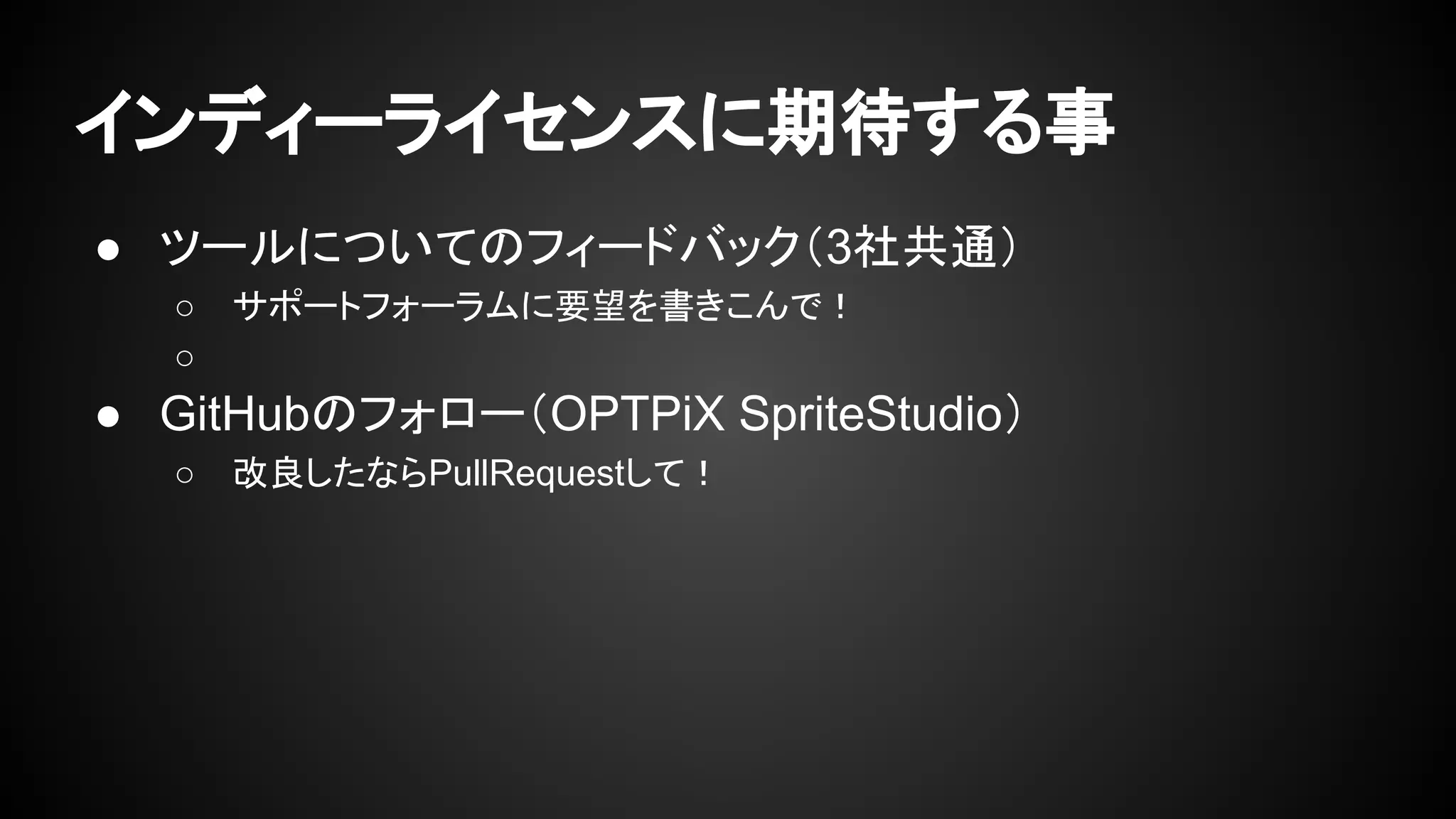 インディーライセンスに期待する事 
● ツールについてのフィードバック（3社共通） 
○ サポートフォーラムに要望を書きこんで！ 
○ 
● GitHubのフォロー（OPTPiX SpriteStudio） 
○ 改良したならPullRequestして！ 
 