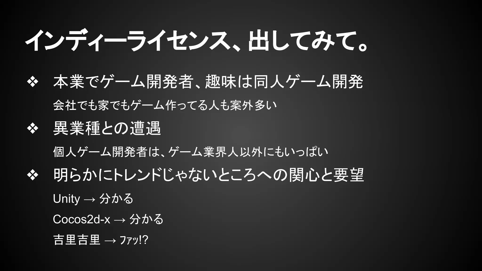 インディーライセンス、出してみて。 
❖ 本業でゲーム開発者、趣味は同人ゲーム開発 
会社でも家でもゲーム作ってる人も案外多い 
❖ 異業種との遭遇 
個人ゲーム開発者は、ゲーム業界人以外にもいっぱい 
❖ 明らかにトレンドじゃないところへの関心と要望 
Unity → 分かる 
Cocos2d-x → 分かる 
吉里吉里 → ﾌｧｯ!? 
 