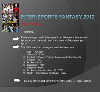 Inter-Sports Fantasy 2012 How it works... * Drafting... Each manager drafts 20 players from 10 major international sports around the world with a maximum of 6 players per sport.  The 10 sports that managers trade between are: Golf – PGA Tour Tennis – ATP tour Football – Soccer’s Premier League and Internationals. Football – NFL Hockey – NHL  Basketball – NBA Baseball – MLB Cricket – International and IPL 20/20 Rugby – International and Super Rugby Plus any other sport using the “MANAGER’S CHOICE” Option. 