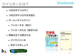 ツイッターとは？            #twibook

 - 140文字でつぶやく
 - 140文字のつぶやきを読む
 - ホーム＝タイムライン
  - フォローする（読む）
  - フォローされる（読まれる）
 - 情報は全て公開される
  - どこそこにいる
  - 気をつけましょう
                         10
 