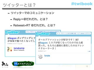ツイッターとは？                   #twibook

 - ツイッターでのコミュニケーション
  - Reply＝@だれだれ、とは？
  - Retweet=RT @だれだれ、とは？




                                12
 