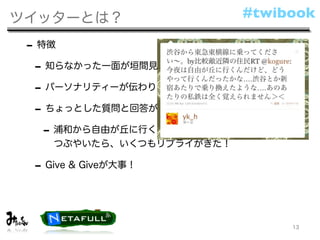 ツイッターとは？                  #twibook

 - 特徴
  - 知らなかった一面が垣間見える
  - パーソナリティーが伝わりやすい
  - ちょっとした質問と回答が嬉しい
    - 浦和から自由が丘に行くにはどうしたらいいだろう‥‥と
    つぶやいたら、いくつもリプライがきた！

 - Give & Giveが大事！


                               13
 