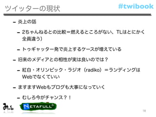 ツイッターの現状                   #twibook

 - 炎上の話
  - 2ちゃんねるとの比較＝燃えるところがない、TLはとにかく
   全員違う）

  - トゥギャッター発で炎上するケースが増えている
 - 旧来のメディアとの相性が実は良いのでは？
  - 紅白・オリンピック・ラジオ（radiko）＝ランディングは
   Webでなくていい

 - ますますWebもブログも大事になっていく
  - むしろ今がチャンス？！
                                    18
 
