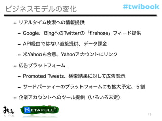 ビジネスモデルの変化                       #twibook

 - リアルタイム検索への情報提供
  - Google、BingへのTwitterの「ﬁrehose」フィード提供
  - API経由ではない直接提供、データ課金
  - 米Yahooも合意、Yahooアカウントにリンク
 - 広告プラットフォーム
  - Promoted Tweets、検索結果に対して広告表示
  - サードパーティーのプラットフォームにも拡大予定、５割
 - 企業アカウントへのツール提供（いろいろ未定）
                                           19
 