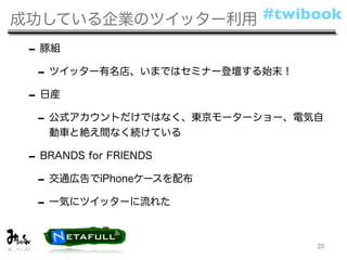 成功している企業のツイッター利用 #twibook

 - 豚組
  - ツイッター有名店、いまではセミナー登壇する始末！
 - 日産
  - 公式アカウントだけではなく、東京モーターショー、電気自
   動車と絶え間なく続けている

 - BRANDS for FRIENDS
  - 交通広告でiPhoneケースを配布
  - 一気にツイッターに流れた

                              20
 