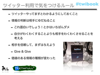 ツイッター利用で気をつけるルール #twibook

 - ツイッターやってますとわかるようにしておくこと
 - 情報の判断は相手にゆだねること
  - これ面白いでしょう！とかはいちばんダメ
  - 自分がわくわくすることよりも相手をわくわくさせることを
   考える

 - 相手を信頼して、まずは与えよう
  - Give & Give
 - 価値のある情報の種類が変わった

                              21
 
