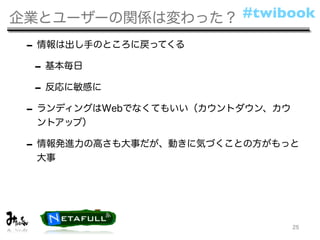 企業とユーザーの関係は変わった？ #twibook

 - 情報は出し手のところに戻ってくる
  - 基本毎日
  - 反応に敏感に
 - ランディングはWebでなくてもいい（カウントダウン、カウ
  ントアップ）

 - 情報発進力の高さも大事だが、動きに気づくことの方がもっと
  大事




                                  25
 