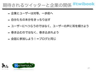 期待されるツイッターと企業の関係 #twibook

 - 企業とユーザーは対等、一歩前へ
 - 自分たちの本分をきっちり出す
 - ユーザーにへつらうのではなく、ユーザーの声に耳を傾けよう
 - 巻き込むのではなく、巻き込まれよう
 - 会話に参加しよう！＝ブログと同じ




                              27
 