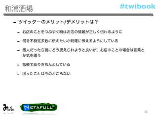 和浦酒場                              #twibook

 - ツイッターのメリット/デメリットは？
 -   お店のことをつぶやく時はお店の情報が正しく伝わるように

 -   何を不特定多数に伝えたいか明確に伝えるようにしている

 -   個人だったら誰にどう捉えられようと良いが、お店のことの場合は言葉と
     か気を遣う

 -   気軽でありきちんとしている

 -   困ったことは今のところない




                                       30
 
