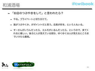 和浦酒場                           #twibook

 - 「お店のつぶやきをして」と言われたら？
 -   やる。プライベートと切り分けて。

 -   誰がつぶやくか、がポイントだと思う。店長が好き、という人もいる。

 -   すーさんがいうんだったら、エルモがいるんだったら、というので、来てく
     れると嬉しい。後ろに人が見えている部分、ゆくゆくは人が見えるところま
     でいけたら最高。




                                        33
 