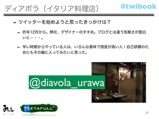 ディアボラ（イタリア料理店）                 #twibook

 - ツイッターを始めようと思ったきっかけは？
 -   昨年12月から。弊社、デザイナーのすすめ。ブログとは違う気軽さが面白
     いと・・・。

 -   早い時期からやっている人は、いろんな意味で感度が高い人！自己研鑚のた
     めにもその輪に入ってみたいと思った。




      @diavola_urawa

                                      35
 