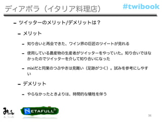 ディアボラ（イタリア料理店）                  #twibook

 - ツイッターのメリット/デメリットは？
  - メリット
  -   知り合いと再会できた、ワイン界の巨匠のツイートが見れる

  -   使用している農産物の生産者がツイッターをやっていた。知り合いではな
      かったのでツイッターを介して知り合いになった

  -   mixiだと同業のつぶやきは見難い（足跡がつく）。試みを参考にしやす
      い

 - デメリット
  -   やらなかったときよりは、時間的な犠牲を伴う




                                       36
 
