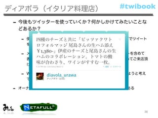 ディアボラ（イタリア料理店）                    #twibook

 - 今後もツイッターを使っていくか？何かしかけてみたいことな
     どあるか？

     -   使っていきます。今後は、オフィシャルウェブサイトのトップでツイート
         を表示

     -   メニューやお勧めメニュー、本日入荷の食材を過去のツイートを含めて
         表示して、ご来店時に何がお勧めなのかという予備知識をもってご来店頂
         けるようにする。

     -   Webの更新の手間を省き、最新の情報を掲示できるようにしようと考え
         ています

 -   オーナーとして3店舗を運営、それぞれにツイッターアカウントがある




                                         38
 