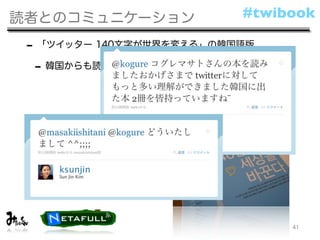 読者とのコミュニケーション             #twibook

 - 「ツイッター 140文字が世界を変える」の韓国語版
  - 韓国からも読者の声が！




                               41
 