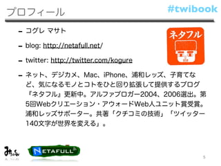 プロフィール                         #twibook

 - コグレ マサト
 - blog: http://netafull.net/
 - twitter: http://twitter.com/kogure
 - ネット、デジカメ、Mac、iPhone、浦和レッズ、子育てな
  ど、気になるモノとコトをひと回り拡張して提供するブログ
  『ネタフル』更新中。アルファブロガー2004、2006選出。第
  5回Webクリエーション・アウォードWeb人ユニット賞受賞。
  浦和レッズサポーター。共著「クチコミの技術」「ツイッター
  140文字が世界を変える」。




                                        5
 