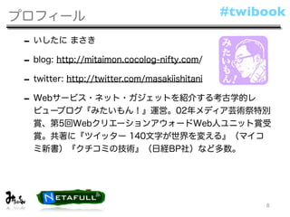 プロフィール                                #twibook

 - いしたに まさき
 - blog: http://mitaimon.cocolog-nifty.com/
 - twitter: http://twitter.com/masakiishitani
 - Webサービス・ネット・ガジェットを紹介する考古学的レ
  ビューブログ『みたいもん！』運営。02年メディア芸術祭特別
  賞、第5回WebクリエーションアウォードWeb人ユニット賞受
  賞。共著に『ツイッター 140文字が世界を変える』（マイコ
  ミ新書）『クチコミの技術』（日経BP社）など多数。




                                                6
 