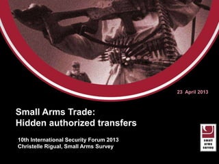 Small Arms Transfers:
Authorized but Unseen
23 April 2013
10th International Security Forum 2013
Christelle Rigual, Small Arms Survey
 