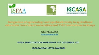 Integration of agroecology and agrobiodiversity in agricultural
education curricula of universities and TVET institutions in Kenya
ISFAA SENSITIZATION WORKSHOP 1ST DECEMBER 2021
JACARANDA HOTEL, NAIROBI
Robert Mbeche, PhD
rmbeche@jkuat.ac.ke
 