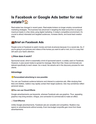 Is Facebook or Google Ads better for real
estate?🏠
Real estate has changed in recent years. Real estate brokers no longer employ conventional
marketing strategies. The business has advanced in targeting the ideal consumers to acquire
maximum leads in a few clicks using digital marketing. In today's competitive environment, it's
crucial to attract interested and targeted audiences, increase clients, and boost lead creation
daily.
💼Brief on Facebook Ads
People come to Facebook to watch movies and look at pictures because it is a social site. So, if
you're going to put pictures and videos of the homes you want to sell or rent, do it in a way that
will catch your lead's attention.
📢How does it work?
Sponsored social, which is essentially a kind of sponsored search, is widely used on Facebook.
However, it uses social media to spread its message. More than that, these commercials are
tailored specifically to each viewer. As a result, the adverts aid in the discovery process for new
clients.
Advantage
🙂Personalized advertising is now possible:
You can use Facebook audience behavior and interest to customize ads. After studying their
likes and dislikes, realtors may rapidly contact their target audience. Ads may sometimes reflect
personal values.
🎞You can use Visual Effects
Google advertisements use keywords, whereas Facebook ads use graphics. Thus, appealing
graphics may bring emotion, intrigue, and connection to commercials to make an effect.
📈Cost Effective
Unlike Google advertisements, Facebook ads are versatile and competitive. Realtors may
spend on advertisements without anxiety. Even low-budget nonprofits gain more from these
advertisements.
 