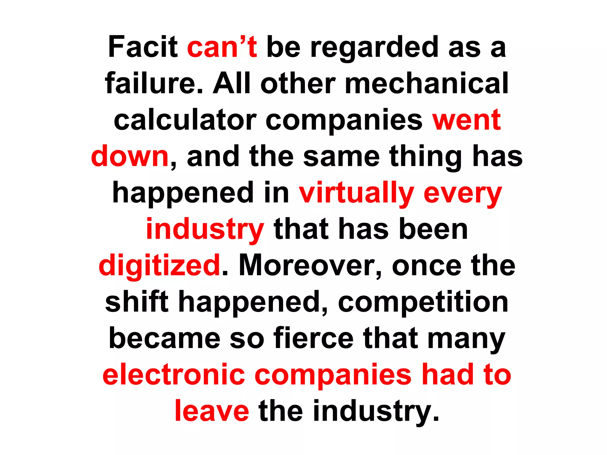 Facit can’t be regarded as a
 failure. All other mechanical
  calculator companies went
down, and the same thing has
  happened in virtually every
     industry that has been
digitized. Moreover, once the
 shift happened, competition
 became so fierce that many
 electronic companies had to
       leave the industry.
 