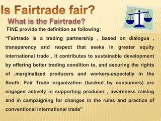 FINE provide the definition as following:
“Fairtrade is a trading partnership , based on dialogue ,
transparency and respect that seeks in greater equity
international trade . It contributes to sustainable development
by offering better trading condition to, and securing the rights
of ,marginalized producers and workers-especially in the
South. Fair Trade organization (backed by consumers) are
engaged actively in supporting producer , awareness raising
and in campaigning for changes in the rules and practice of
conventional international trade”
 