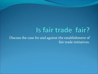 Discuss the case for and against the establishment of
fair trade initiatives.
 