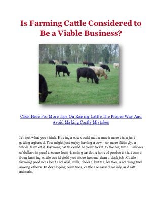 Is Farming Cattle Considered to
     Be a Viable Business?




Click Here For More Tips On Raising Cattle The Proper Way And
                Avoid Making Costly Mistakes


It's not what you think. Having a cow could mean much more than just
getting agitated. You might just enjoy having a cow - or more fittingly, a
whole farm of it. Farming cattle could be your ticket to the big time. Billions
of dollars in profits come from farming cattle. A host of products that come
from farming cattle could yield you more income than a desk job. Cattle
farming produces beef and veal, milk, cheese, butter, leather, and dung fuel
among others. In developing countries, cattle are raised mainly as draft
animals.
 